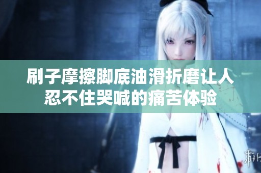 刷子摩擦腳底油滑折磨讓人忍不住哭喊的痛苦體驗