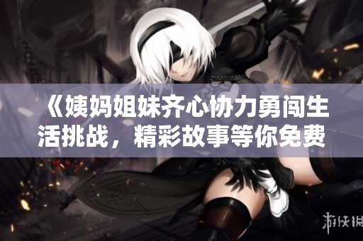 《姨媽姐妹齊心協(xié)力勇闖生活挑戰(zhàn)，精彩故事等你免費閱讀》
