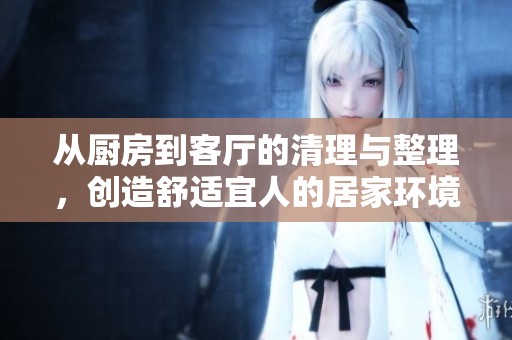 從廚房到客廳的清理與整理，創(chuàng)造舒適宜人的居家環(huán)境