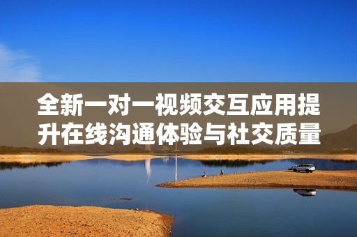 全新一對一視頻交互應(yīng)用提升在線溝通體驗(yàn)與社交質(zhì)量