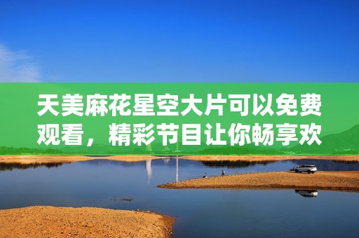 天美麻花星空大片可以免費(fèi)觀看，精彩節(jié)目讓你暢享歡樂時(shí)光