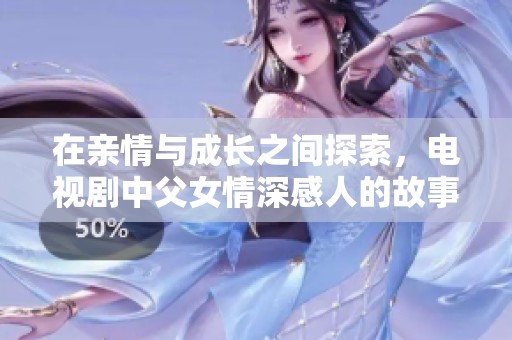 在親情與成長(zhǎng)之間探索，電視劇中父女情深感人的故事溫暖人心