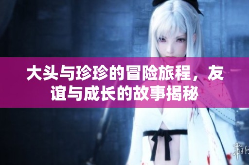 大頭與珍珍的冒險旅程，友誼與成長的故事揭秘