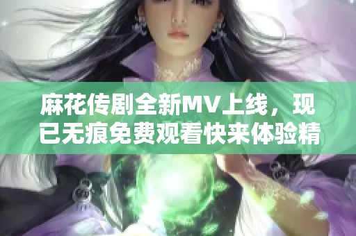 麻花傳劇全新MV上線，現(xiàn)已無痕免費觀看快來體驗精彩內(nèi)容
