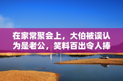 在家常聚會(huì)上，大伯被誤認(rèn)為是老公，笑料百出令人捧腹