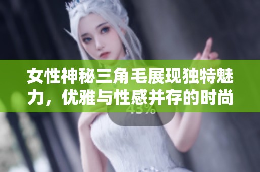 女性神秘三角毛展現(xiàn)獨特魅力，優(yōu)雅與性感并存的時尚潮流趨勢