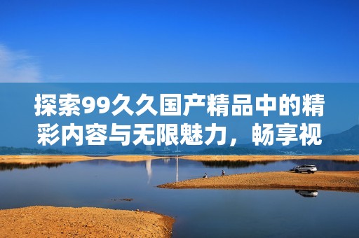 探索99久久國(guó)產(chǎn)精品中的精彩內(nèi)容與無(wú)限魅力，暢享視覺與感官的雙重盛宴