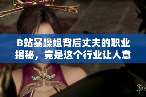 B站暴躁姐背后丈夫的職業(yè)揭秘，竟是這個(gè)行業(yè)讓人意想不到