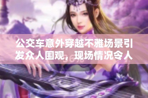 公交車意外穿越不雅場景引發(fā)眾人圍觀，現(xiàn)場情況令人矚目