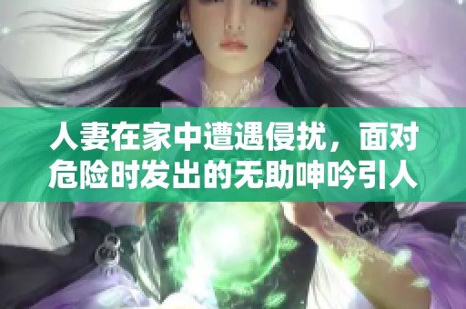 人妻在家中遭遇侵?jǐn)_，面對(duì)危險(xiǎn)時(shí)發(fā)出的無(wú)助呻吟引人關(guān)注