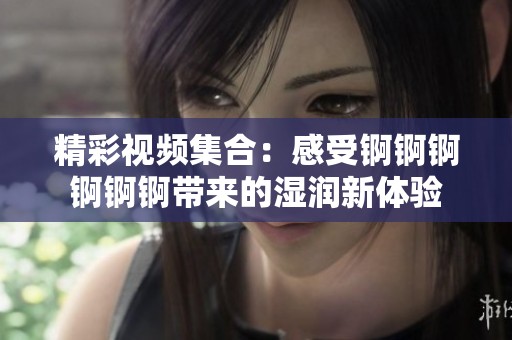 精彩視頻集合：感受錒錒錒錒錒錒帶來的濕潤新體驗(yàn)