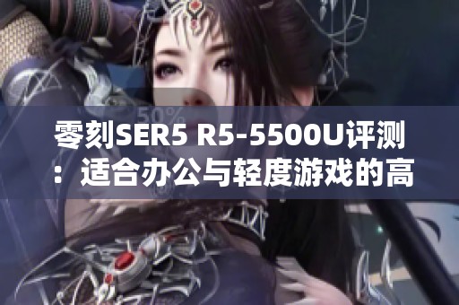 零刻SER5 R5-5500U評(píng)測(cè):適合辦公與輕度游戲的高性價(jià)比選擇 零刻SER5 R5-5500U評(píng)測(cè):適合辦公與輕度游戲的高性價(jià)比選擇