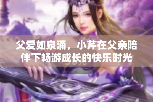 父愛如泉涌，小芹在父親陪伴下暢游成長的快樂時光