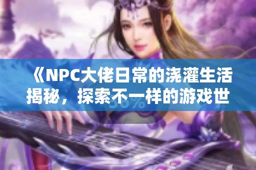 《NPC大佬日常的澆灌生活揭秘，探索不一樣的游戲世界》