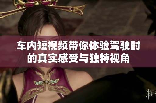 車內(nèi)短視頻帶你體驗駕駛時的真實感受與獨特視角
