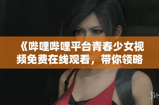 《嗶哩嗶哩平臺青春少女視頻免費在線觀看，帶你領(lǐng)略精彩內(nèi)容》