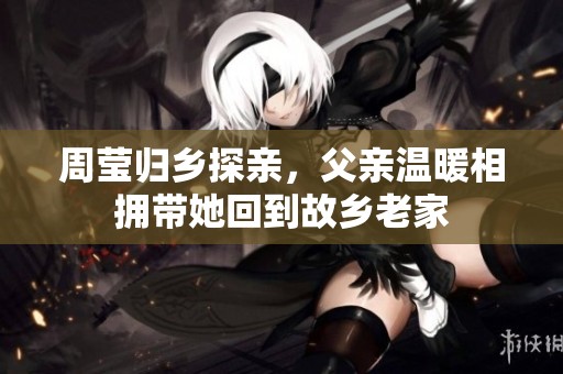 周瑩歸鄉(xiāng)探親，父親溫暖相擁帶她回到故鄉(xiāng)老家