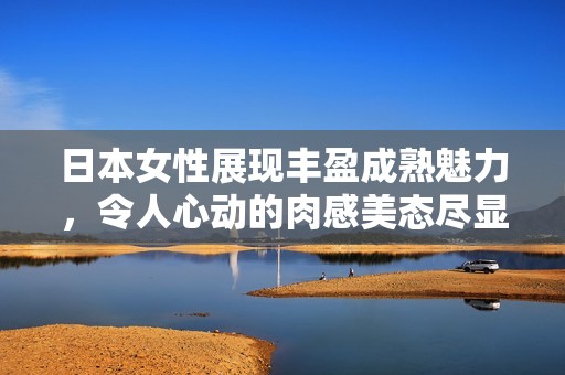 日本女性展現(xiàn)豐盈成熟魅力，令人心動(dòng)的肉感美態(tài)盡顯風(fēng)情
