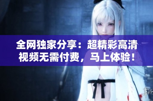全網(wǎng)獨家分享：超精彩高清視頻無需付費，馬上體驗！