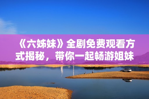 《六姊妹》全劇免費(fèi)觀看方式揭秘，帶你一起暢游姐妹之間的感人故事