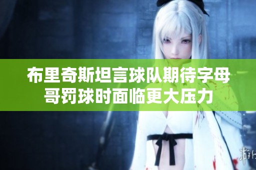 布里奇斯坦言球隊期待字母哥罰球時面臨更大壓力