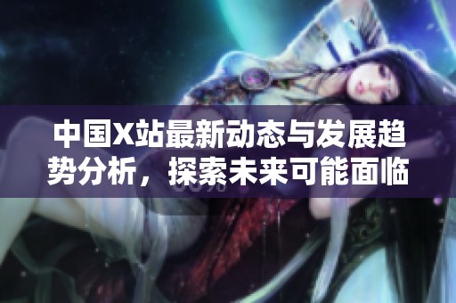中國X站最新動態(tài)與發(fā)展趨勢分析，探索未來可能面臨的挑戰(zhàn)與機遇