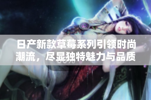 日產(chǎn)新款草莓系列引領(lǐng)時(shí)尚潮流，盡顯獨(dú)特魅力與品質(zhì)保障