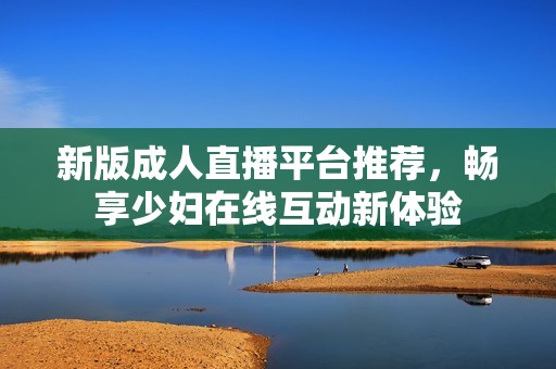 新版成人直播平臺推薦，暢享少婦在線互動新體驗(yàn)