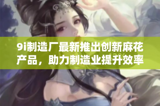 9i制造廠最新推出創(chuàng)新麻花產(chǎn)品，助力制造業(yè)提升效率與品質(zhì)