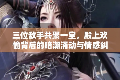 三位敵手共聚一堂，殿上歡愉背后的暗潮涌動與情感糾葛