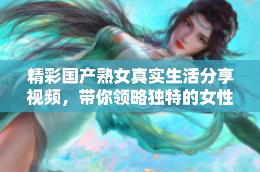 精彩國產(chǎn)熟女真實(shí)生活分享視頻，帶你領(lǐng)略獨(dú)特的女性魅力與故事