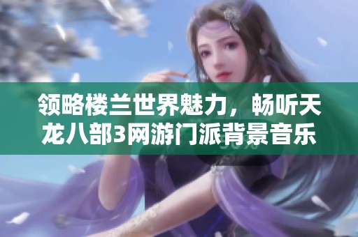 領(lǐng)略樓蘭世界魅力，暢聽天龍八部3網(wǎng)游門派背景音樂在線免費(fèi)享受