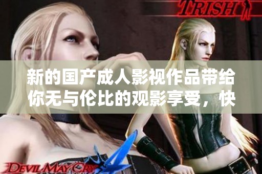 新的國產(chǎn)成人影視作品帶給你無與倫比的觀影享受，快來體驗(yàn)吧！