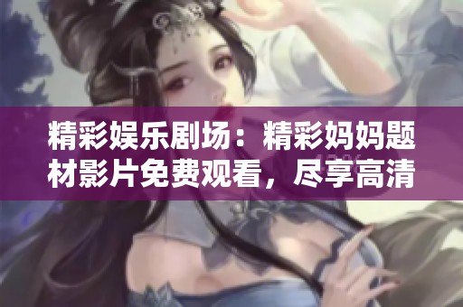 精彩娛樂(lè)劇場(chǎng)：精彩媽媽題材影片免費(fèi)觀看，盡享高清樂(lè)趣與無(wú)限創(chuàng)意