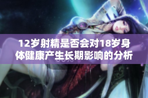 12歲射精是否會(huì)對(duì)18歲身體健康產(chǎn)生長期影響的分析與探討 12歲射精是否會(huì)對(duì)18歲身體健康產(chǎn)生長期影響的分析與探討