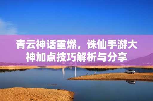青云神話重燃，誅仙手游大神加點(diǎn)技巧解析與分享