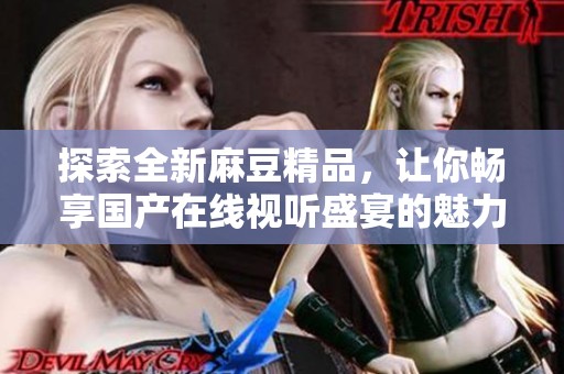 探索全新麻豆精品，讓你暢享國(guó)產(chǎn)在線視聽盛宴的魅力與精彩
