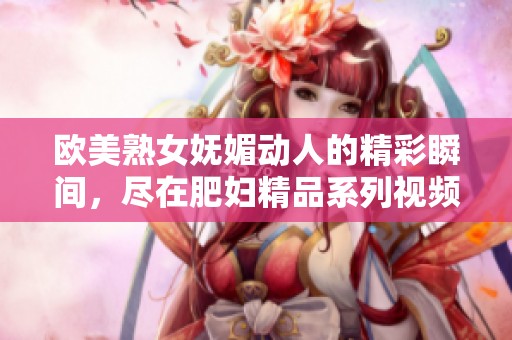 歐美熟女?huà)趁膭?dòng)人的精彩瞬間，盡在肥婦精品系列視頻中展現(xiàn)無(wú)遺