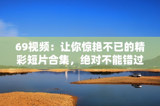 69視頻：讓你驚艷不已的精彩短片合集，絕對不能錯過！