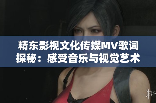 精東影視文化傳媒MV歌詞探秘：感受音樂與視覺藝術的完美融合之旅