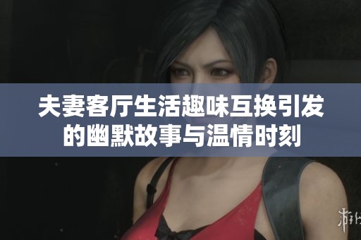 夫妻客廳生活趣味互換引發(fā)的幽默故事與溫情時刻