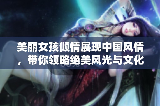 美麗女孩傾情展現(xiàn)中國風情，帶你領略絕美風光與文化魅力