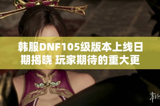 韓服DNF105級版本上線日期揭曉 玩家期待的重大更新安排一覽