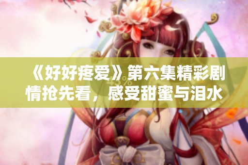 《好好疼愛》第六集精彩劇情搶先看，感受甜蜜與淚水交織的瞬間