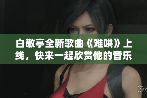 白敬亭全新歌曲《難哄》上線，快來一起欣賞他的音樂魅力吧