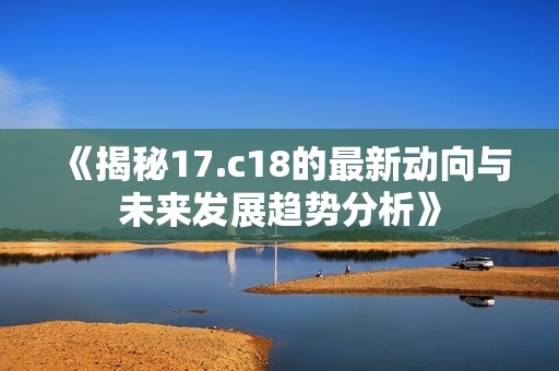 《揭秘17.c18的最新動向與未來發(fā)展趨勢分析》 《揭秘17.c18的最新動向與未來發(fā)展趨勢分析》