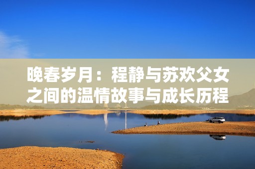 晚春歲月：程靜與蘇歡父女之間的溫情故事與成長(zhǎng)歷程
