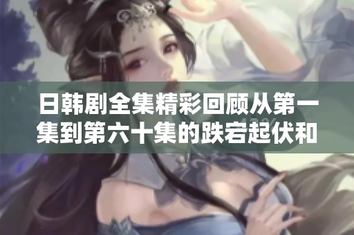 日韓劇全集精彩回顧從第一集到第六十集的跌宕起伏和感人時(shí)刻