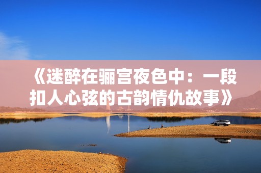 《迷醉在驪宮夜色中：一段扣人心弦的古韻情仇故事》