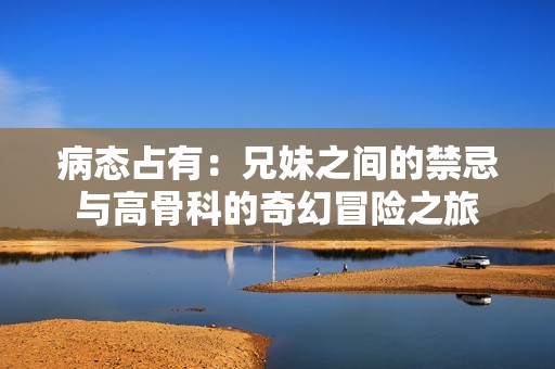 病態(tài)占有：兄妹之間的禁忌與高骨科的奇幻冒險之旅